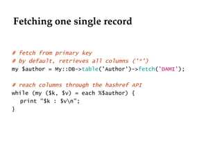 Fetching one single record # fetch from primary key # by default, retrieves all columns ('*')  my $author = My::DB-> table ('Author')-> fetch ( 'DAMI' ); # reach columns through the hashref API while (my ($k, $v) = each %$author) { print "$k : $v\n"; } 