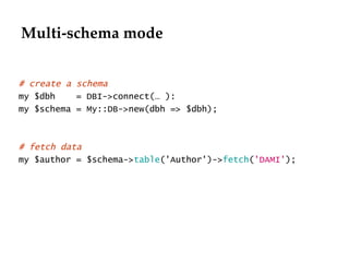 Multi-schema mode # create a schema my $dbh  = DBI->connect(… ): my $schema = My::DB->new(dbh => $dbh); # fetch data my $author = $schema-> table ('Author')-> fetch ( 'DAMI' ); 