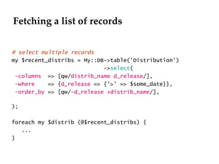 Fetching a list of records # select multiple records  my $recent_distribs = My::DB->table('Distribution') -> select ( -columns   => [qw/ distrib_name d_release /], -where   => { d_release  => {'>' => $some_date}}, -order_by  => [qw/ -d_release +distrib_name /],  ); foreach my $distrib (@$recent_distribs) { ... } 