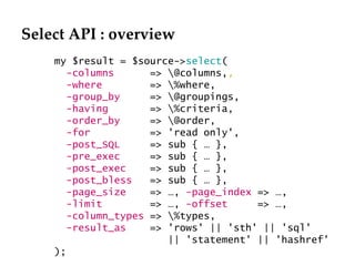 Select API : overview my $result = $source-> select ( -columns   => \@columns, ,  -where   => \%where,  -group_by   => \@groupings,  -having   => \%criteria,  -order_by   => \@order,  -for   => 'read only', -post_SQL   => sub { … }, -pre_exec   => sub { … },  -post_exec   => sub { … },  -post_bless  => sub { … }, -page_size   => …,  -page_index  => …,  -limit  => …,  -offset  => …,  -column_types  => \%types,  -result_as   => 'rows' || 'sth' || 'sql' || 'statement' || 'hashref' );  