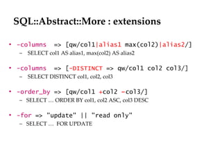 SQL::Abstract::More : extensions -columns   => [qw/col1 |alias1  max(col2) |alias2 /] SELECT col1 AS alias1, max(col2) AS alias2 -columns  => [ -DISTINCT  => qw/col1 col2 col3/] SELECT DISTINCT col1, col2, col3  -order_by   => [qw/col1  + col2  – col3/] SELECT … ORDER BY col1, col2 ASC, col3 DESC -for   => "update" || "read only" SELECT …  FOR UPDATE 