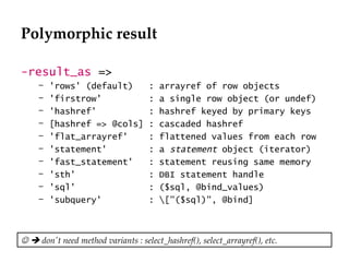 Polymorphic result -result_as  => 'rows' (default)  : arrayref of row objects 'firstrow'  : a single row object (or undef) 'hashref'  : hashref keyed by primary keys [hashref => @cols] : cascaded hashref 'flat_arrayref'  : flattened values from each row 'statement'  : a  statement  object (iterator) 'fast_statement'  : statement reusing same memory 'sth'  : DBI statement handle 'sql'  : ($sql, @bind_values) 'subquery'  : \["($sql)", @bind]       don't need method variants : select_hashref(), select_arrayref(), etc. 