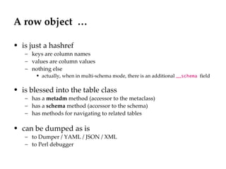 A row object  … is just a hashref keys are column names values are column values nothing else actually, when in multi-schema mode, there is an additional  __schema  field is blessed into the table class has a  metadm  method (accessor to the metaclass) has a  schema  method (accessor to the schema) has methods for navigating to related tables can be dumped as is to Dumper / YAML / JSON / XML to Perl debugger 