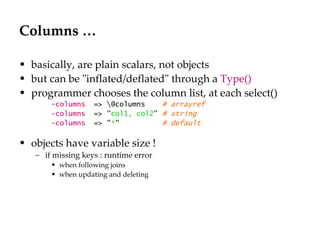 Columns … basically, are plain scalars, not objects but can be "inflated/deflated" through a  Type() programmer chooses the column list, at each select() -columns   => \@columns  # arrayref  -columns   => " col1, col2 "  # string -columns   => " * "  # default  objects have variable size ! if missing keys : runtime error when following joins when updating and deleting 