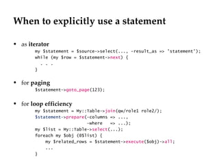 When to explicitly use a statement as  iterator my $statement = $source->select(..., -result_as => 'statement'); while (my $row = $statement-> next ) { . . . } for  paging $statement-> goto_page (123); for  loop efficiency my $statement = My::Table-> join (qw/role1 role2/);  $statement- > prepare (-columns => ..., -where  => ...);  my $list = My::Table-> select (...);  foreach my $obj (@$list) { my $related_rows = $statement-> execute ($obj)-> all ; ...  } 