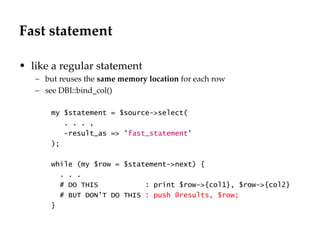 Fast statement like a regular statement but reuses the  same memory location  for each row see DBI::bind_col() my $statement = $source->select(  . . . , -result_as => ' fast_statement ' ); while (my $row = $statement->next) { . . . # DO THIS  : print $row->{col1}, $row->{col2} # BUT DON'T DO THIS  : push @results, $row; } 