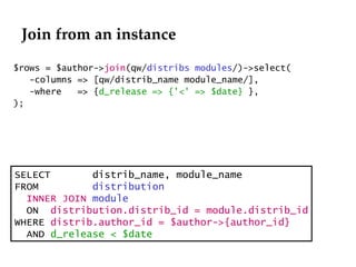 Join from an instance $rows = $author-> join (qw/ distribs modules /)->select(   -columns => [qw/distrib_name module_name/], -where  => { d_release => {'<' => $date}  }, ); SELECT  distrib_name, module_name FROM  distribution  INNER JOIN   module ON  distribution.distrib_id = module.distrib_id WHERE  distrib.author_id = $author->{author_id} AND  d_release < $date 