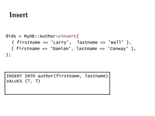 Insert @ids = MyDB::Author-> insert ( { firstname => 'Larry',  lastname => 'Wall' }, { firstname => 'Damian', lastname => 'Conway' }, ); INSERT INTO author(firstname, lastname) VALUES (?, ?) 