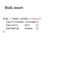 Bulk insert @ids = MyDB::Author-> insert ( [qw/firstname lastname/], [qw/Larry  Wall  /], [qw/Damian  Conway  /], ); 