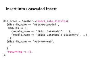 Insert into / cascaded insert @id_trees = $author-> insert_into_distribs ( {distrib_name => 'DBIx-DataModel', modules => [  {module_name => 'DBIx::DataModel', ..}, {module_name => 'DBIx::DataModel::Statement', ..}, ]}, {distrib_name => 'Pod-POM-Web',  … }, -returning => {}, ); 