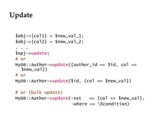 Update $obj->{col1} = $new_val_1; $obj->{col2} = $new_val_2; . . . $opj-> update ; # or MyDB::Author-> update ({author_id => $id, col => $new_val}) # or MyDB::Author-> update ($id, {col => $new_val}) # or (bulk update) MyDB::Author-> update (-set  => {col => $new_val},   -where => \%condition) 