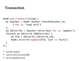 Transaction MyDB-> do_transaction (sub { my $author = MyDB::Author->fetch($author_id, { -for  => "read only"} ); my $distribs = $author->distribs( -for  => 'update'); foreach my $distrib (@$distribs) { my $id = $distrib->{distrib_id}; MyDB::Distrib-> update ($id, {col => $val}); } }); can be nested can involve several dbh no savepoints (yet) 