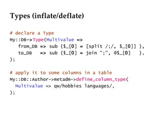 Types (inflate/deflate) # declare a Type My::DB -> Type ( Multivalue   =>   from_DB  =>  sub {$_[ 0 ]  =  [split /;/ ,  $_[ 0 ]] } , to_DB  =>  sub {$_[ 0 ]  =  join ";" ,  @$_[ 0 ]  }, ); # apply it to some columns in a table My::DB::Author->metadm-> define_column_type ( Multivalue  => qw/hobbies languages/, ); 