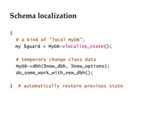 Schema localization { # a kind of "local MyDB"; my $guard = MyDB-> localize_state (); # temporary change class data MyDB->dbh($new_dbh, %new_options); do_some_work_with_new_dbh(); }  # automatically restore previous state 