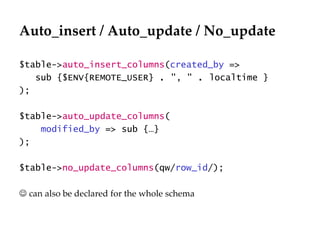 Auto_insert / Auto_update / No_update $table-> auto_insert_columns ( created_by  => sub { $ENV{REMOTE_USER}  .  ", "  .  localtime } );  $table-> auto_update_columns ( modified_by  => sub {… }  );  $table-> no_update_columns (qw/ row_id /);    can also be declared for the whole schema 