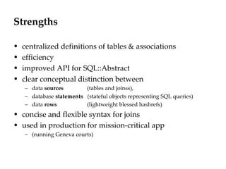 Strengths centralized definitions of tables & associations efficiency improved API for SQL::Abstract  clear conceptual distinction between data  sources     (tables and joinss), database  statements   (stateful objects representing SQL queries) data  rows     (lightweight blessed hashrefs) concise and flexible syntax for joins used in production for mission-critical app  (running Geneva courts) 