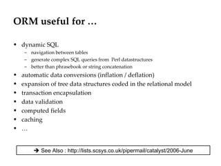 ORM useful for … dynamic SQL navigation between tables generate complex SQL queries from  Perl datastructures better than phrasebook or string concatenation automatic data conversions (inflation / deflation) expansion of tree data structures coded in the relational model transaction encapsulation  data validation computed fields caching …    See Also : http://lists.scsys.co.uk/pipermail/catalyst/2006-June 