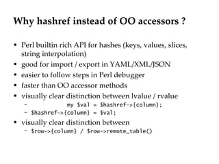 Why hashref instead of OO accessors ? Perl builtin rich API for hashes (keys, values, slices, string interpolation) good for import / export in YAML/XML/JSON easier to follow steps in Perl debugger faster than OO accessor methods visually clear distinction between lvalue / rvalue my $val = $hashref->{column}; $hashref->{column} = $val; visually clear distinction between  $row->{column} / $row->remote_table() 