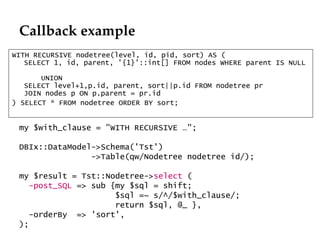 Callback example WITH RECURSIVE nodetree(level, id, pid, sort) AS (  SELECT 1, id, parent, '{1}'::int[] FROM nodes WHERE parent IS NULL      UNION  SELECT level+1,p.id, parent, sort||p.id FROM nodetree pr  JOIN nodes p ON p.parent = pr.id ) SELECT * FROM nodetree ORDER BY sort; my $with_clause = "WITH RECURSIVE …"; DBIx::DataModel->Schema('Tst') ->Table(qw/Nodetree nodetree id/); my $result = Tst::Nodetree-> select  ( -post_SQL  => sub {my $sql = shift;  $sql =~ s/^/$with_clause/;  return $sql, @_ }, -orderBy  => 'sort', ); 