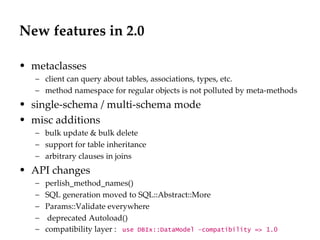 New features in 2.0 metaclasses client can query about tables, associations, types, etc. method namespace for regular objects is not polluted by meta-methods single-schema / multi-schema mode misc additions bulk update & bulk delete support for table inheritance arbitrary clauses in joins API changes perlish_method_names() SQL generation moved to SQL::Abstract::More Params::Validate everywhere deprecated Autoload() compatibility layer :  use DBIx::DataModel –compatibility => 1.0 