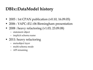 DBIx::DataModel history 2005 : 1st CPAN publication (v0.10, 16.09.05) 2006 : YAPC::EU::06 Birmingham presentation 2008 : heavy refactoring (v1.03, 23.09.08) statement object implicit schema name 2011: heavy refactoring metaobject layer multi-schema mode API renaming 