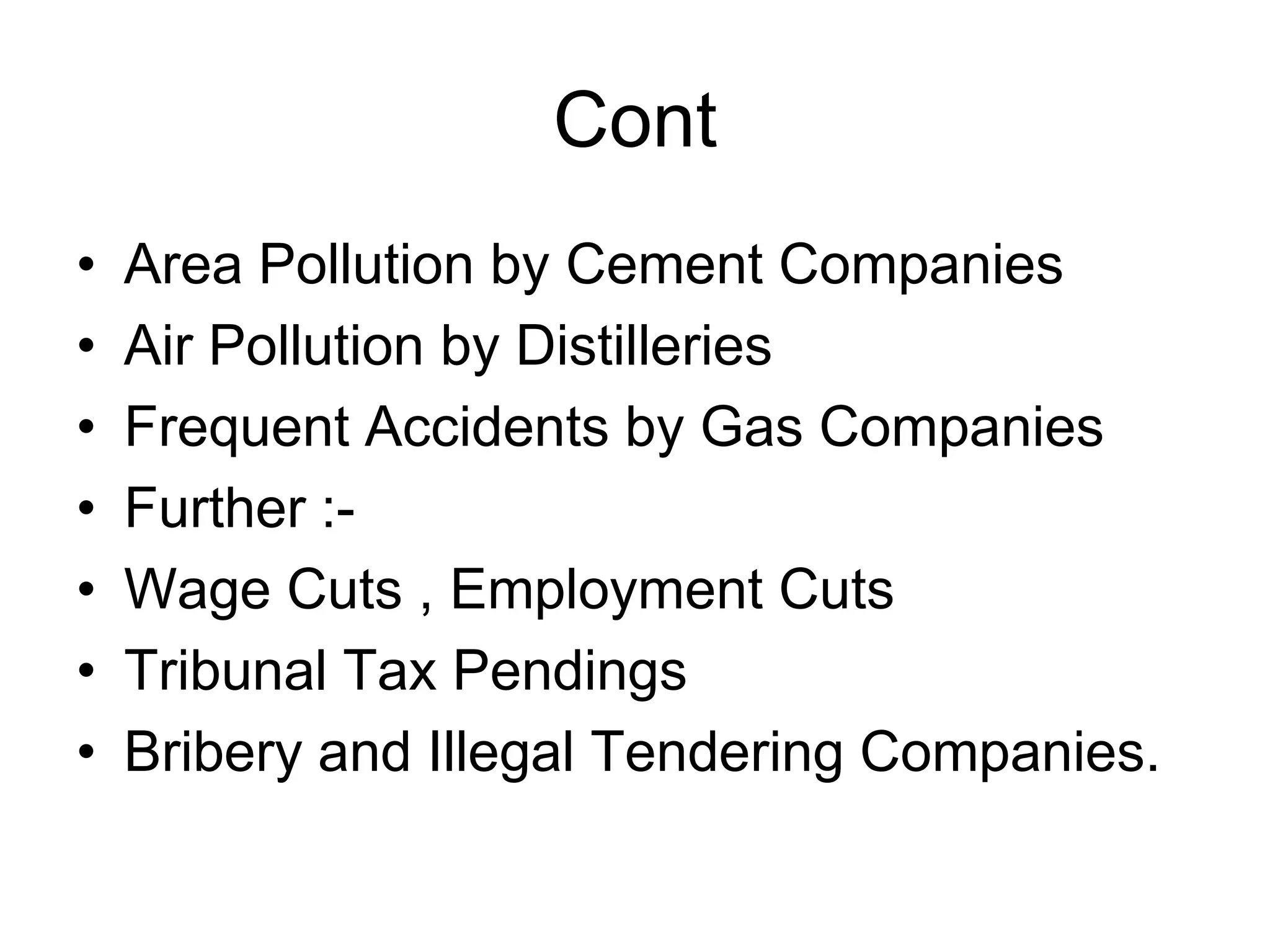 Cont
• Area Pollution by Cement Companies
• Air Pollution by Distilleries
• Frequent Accidents by Gas Companies
• Further :-
• Wage Cuts , Employment Cuts
• Tribunal Tax Pendings
• Bribery and Illegal Tendering Companies.
 