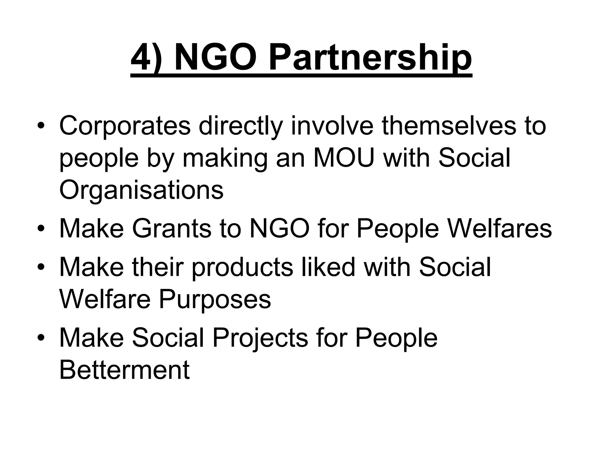 4) NGO Partnership
• Corporates directly involve themselves to
people by making an MOU with Social
Organisations
• Make Grants to NGO for People Welfares
• Make their products liked with Social
Welfare Purposes
• Make Social Projects for People
Betterment
 