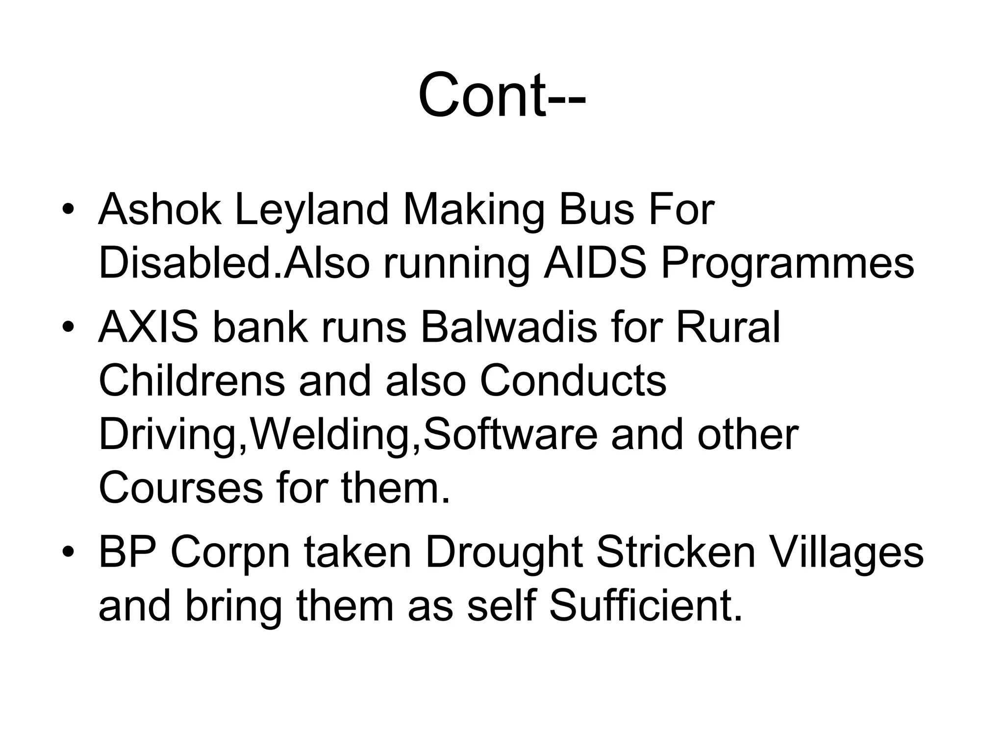 Cont--
• Ashok Leyland Making Bus For
Disabled.Also running AIDS Programmes
• AXIS bank runs Balwadis for Rural
Childrens and also Conducts
Driving,Welding,Software and other
Courses for them.
• BP Corpn taken Drought Stricken Villages
and bring them as self Sufficient.
 