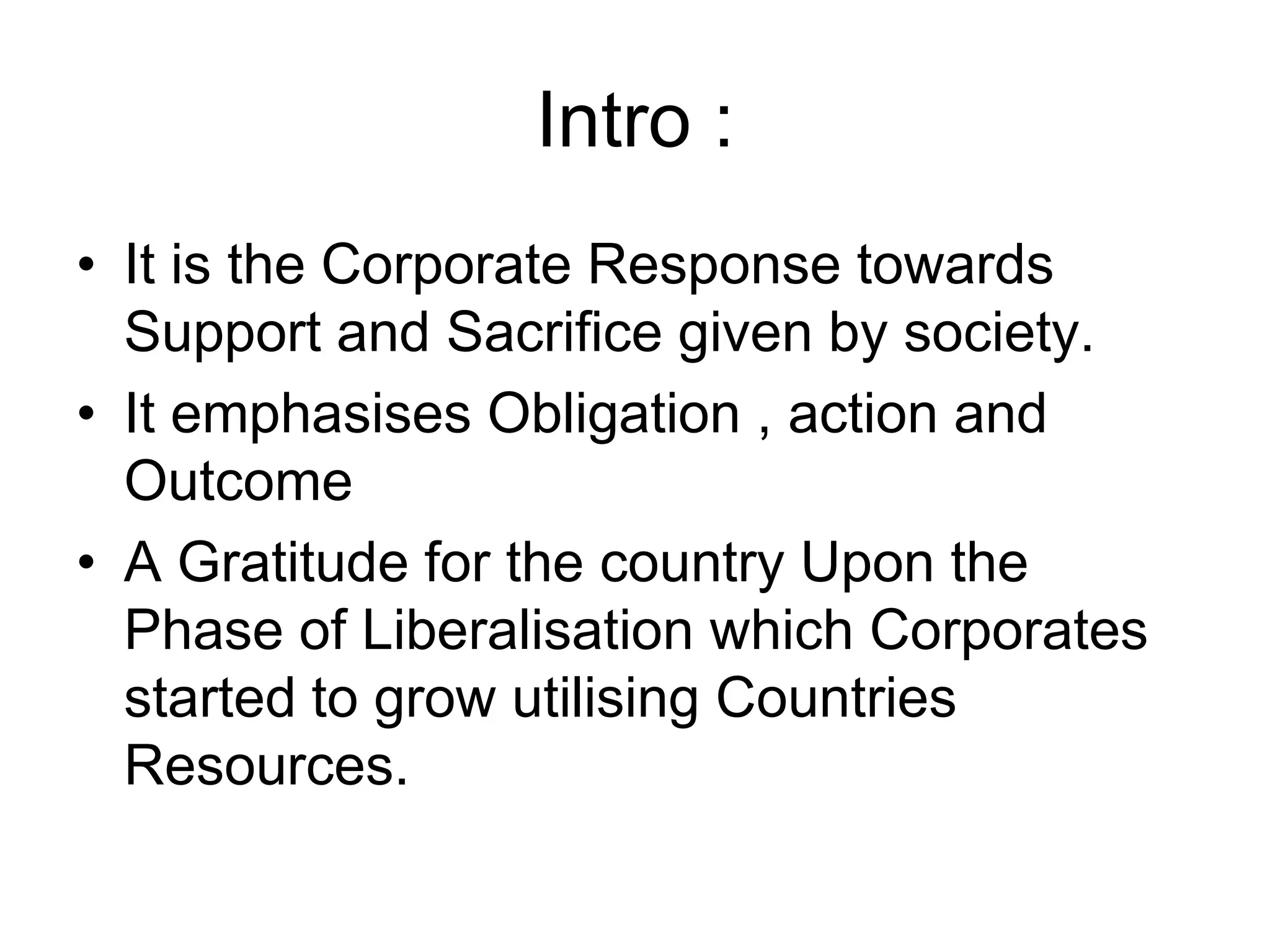 Intro :
• It is the Corporate Response towards
Support and Sacrifice given by society.
• It emphasises Obligation , action and
Outcome
• A Gratitude for the country Upon the
Phase of Liberalisation which Corporates
started to grow utilising Countries
Resources.
 