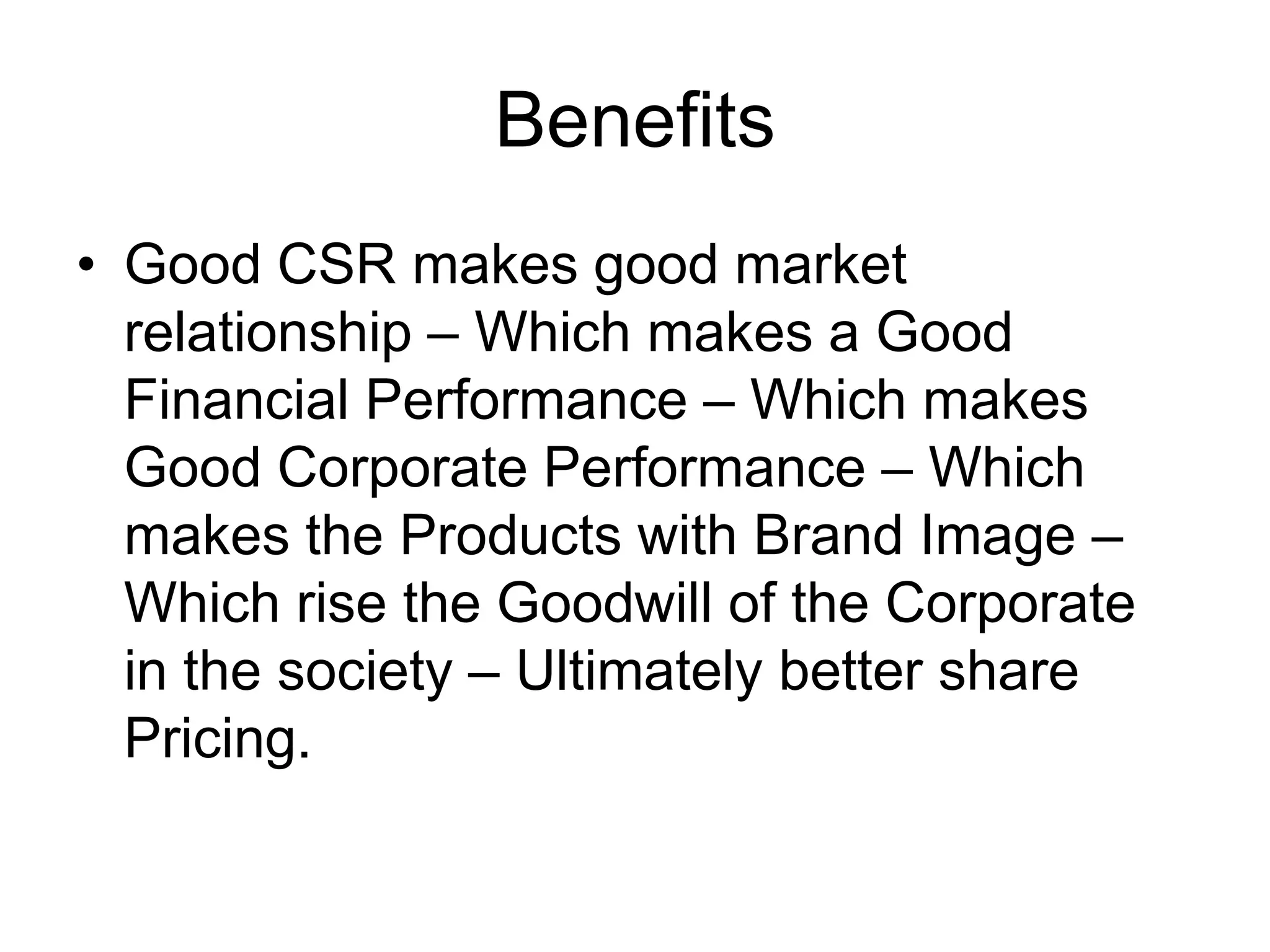 Benefits
• Good CSR makes good market
relationship – Which makes a Good
Financial Performance – Which makes
Good Corporate Performance – Which
makes the Products with Brand Image –
Which rise the Goodwill of the Corporate
in the society – Ultimately better share
Pricing.
 