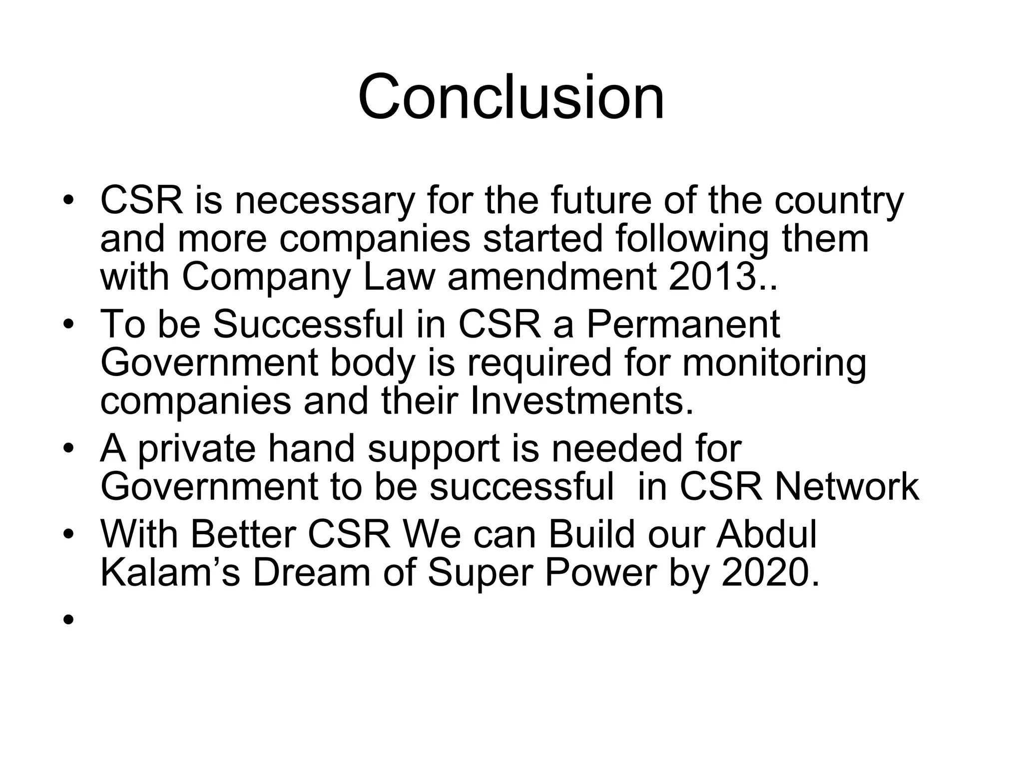 Conclusion
• CSR is necessary for the future of the country
and more companies started following them
with Company Law amendment 2013..
• To be Successful in CSR a Permanent
Government body is required for monitoring
companies and their Investments.
• A private hand support is needed for
Government to be successful in CSR Network
• With Better CSR We can Build our Abdul
Kalam’s Dream of Super Power by 2020.
•
 