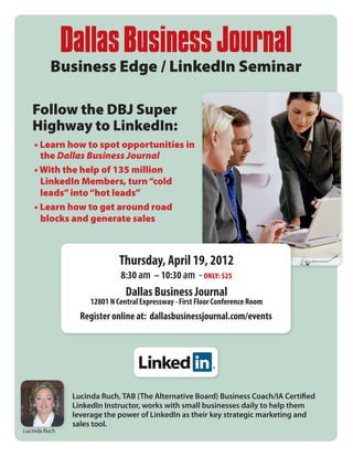 Business Edge / LinkedIn Seminar

   Follow the DBJ Super
   Highway to LinkedIn:
    • Learn how to spot opportunities in 	
      the Dallas Business Journal
    • With the help of 135 million 	  	
      LinkedIn Members, turn “cold 	 	
      leads” into “hot leads”
    • Learn how to get around road 		
      blocks and generate sales



                             Thursday, April 19, 2012
                             8:30 am – 10:30 am - ONLY: $25
                               Dallas Business Journal
                    12801 N Central Expressway - First Floor Conference Room
                 Register online at: dallasbusinessjournal.com/events




               Lucinda Ruch, TAB (The Alternative Board) Business Coach/IA Certified
               LinkedIn Instructor, works with small businesses daily to help them
               leverage the power of LinkedIn as their key strategic marketing and
               sales tool.
Lucinda Ruch
 