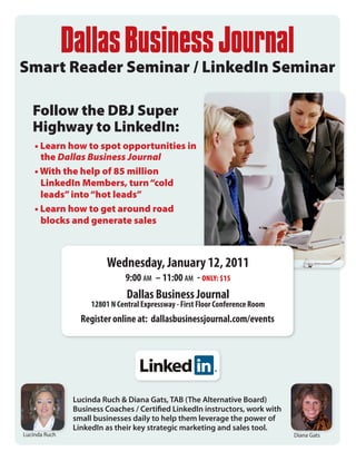 Smart Reader Seminar / LinkedIn Seminar

   Follow the DBJ Super
   Highway to LinkedIn:
    • Learn how to spot opportunities in
      the Dallas Business Journal
    • With the help of 85 million
      LinkedIn Members, turn “cold
      leads” into “hot leads”
    • Learn how to get around road
      blocks and generate sales



                         Wednesday, January 12, 2011
                               9:00 am – 11:00 am - ONLY: $15
                               Dallas Business Journal
                    12801 N Central Expressway - First Floor Conference Room
                 Register online at: dallasbusinessjournal.com/events




               Lucinda Ruch & Diana Gats, TAB (The Alternative Board)
               Business Coaches / Certified LinkedIn instructors, work with
               small businesses daily to help them leverage the power of
               LinkedIn as their key strategic marketing and sales tool.
Lucinda Ruch                                                                   Diana Gats
 