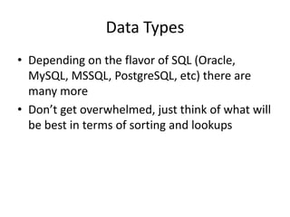 Data Types
• Depending on the flavor of SQL (Oracle,
  MySQL, MSSQL, PostgreSQL, etc) there are
  many more
• Don’t get overwhelmed, just think of what will
  be best in terms of sorting and lookups
 