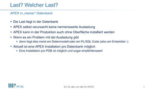  Die Last liegt in der Datenbank
 APEX selbst verursacht keine nennenswerte Auslastung
 APEX kann in der Produktion auch ohne Oberfläche installiert werden
 Wenn es ein Problem mit der Auslastung gibt
 dann liegt dies meist am Datenmodell oder am PL/SQL Code (also am Entwickler :)
 Aktuell ist eine APEX Installation pro Datenbank möglich
 Eine Installation pro PDB ist möglich und sogar empfehlenswert
15
Last? Welcher Last?
Ein für alle und alle für APEX!
APEX in „meiner“ Datenbank
 