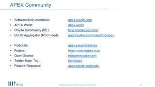 21
APEX Community
Rapid Application Development mit APEX 5
 Software/Dokumentation apex.oracle.com
 APEX World apex.world
 Oracle Community (DE): lang.oracleapex.com
 BLOG Aggregator (RSS Feed): aggrssgator.com/rss/odtug/apex
 Podcasts: apex.press/talkshow
 Forum: forum.oracleapex.com
 Open Source oraopensource.com
 Twitter Hash Tag: #orclapex
 Feature Requests: apex.oracle.com/vote
 