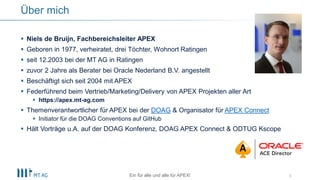 3
Über mich
 Niels de Bruijn, Fachbereichsleiter APEX
 Geboren in 1977, verheiratet, drei Töchter, Wohnort Ratingen
 seit 12.2003 bei der MT AG in Ratingen
 zuvor 2 Jahre als Berater bei Oracle Nederland B.V. angestellt
 Beschäftigt sich seit 2004 mit APEX
 Federführend beim Vertrieb/Marketing/Delivery von APEX Projekten aller Art
 https://apex.mt-ag.com
 Themenverantwortlicher für APEX bei der DOAG & Organisator für APEX Connect
 Initiator für die DOAG Conventions auf GitHub
 Hält Vorträge u.A. auf der DOAG Konferenz, DOAG APEX Connect & ODTUG Kscope
Ein für alle und alle für APEX!
 