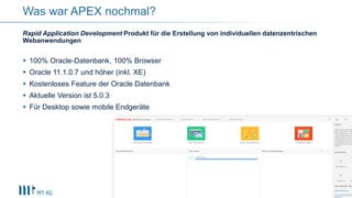 6
Was war APEX nochmal?
Rapid Application Development Produkt für die Erstellung von individuellen datenzentrischen
Webanwendungen
 100% Oracle-Datenbank, 100% Browser
 Oracle 11.1.0.7 und höher (inkl. XE)
 Kostenloses Feature der Oracle Datenbank
 Aktuelle Version ist 5.0.3
 Für Desktop sowie mobile Endgeräte
 
