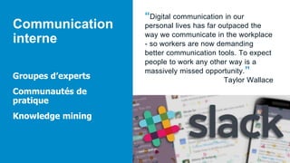Communication
interne
Groupes d’experts
Communautés de
pratique
Knowledge mining
“Digital communication in our
personal lives has far outpaced the
way we communicate in the workplace
- so workers are now demanding
better communication tools. To expect
people to work any other way is a
massively missed opportunity.”
Taylor Wallace
 