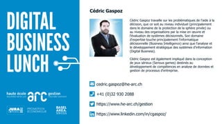 Cédric Gaspoz travaille sur les problématiques de l'aide à la
décision, que ce soit au niveau individuel (principalement
dans le domaine de la protection de la sphère privée) ou
au niveau des organisations par la mise en œuvre et
l'évaluation de systèmes décisionnels. Son domaine
d'expertise touche principalement l'informatique
décisionnelle (Business Intelligence) ainsi que l'analyse et
le développement stratégique des systèmes d'information
(Digital Business).
Cédric Gaspoz est également impliqué dans la conception
de jeux sérieux (Serious games) destinés au
développement de compétences en analyse de données et
gestion de processus d'entreprise.
cedric.gaspoz@he-arc.ch
+41 (0)32 930 2088
https://www.he-arc.ch/gestion
https://www.linkedin.com/in/cgaspoz/
Cédric Gaspoz
 
