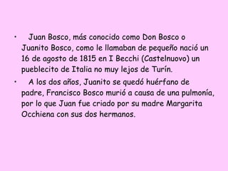 •

Juan Bosco, más conocido como Don Bosco o
Juanito Bosco, como le llamaban de pequeño nació un
16 de agosto de 1815 en I Becchi (Castelnuovo) un
pueblecito de Italia no muy lejos de Turín.

•

A los dos años, Juanito se quedó huérfano de
padre, Francisco Bosco murió a causa de una pulmonía,
por lo que Juan fue criado por su madre Margarita
Occhiena con sus dos hermanos.

 