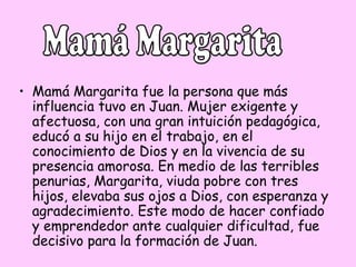 • Mamá Margarita fue la persona que más
influencia tuvo en Juan. Mujer exigente y
afectuosa, con una gran intuición pedagógica,
educó a su hijo en el trabajo, en el
conocimiento de Dios y en la vivencia de su
presencia amorosa. En medio de las terribles
penurias, Margarita, viuda pobre con tres
hijos, elevaba sus ojos a Dios, con esperanza y
agradecimiento. Este modo de hacer confiado
y emprendedor ante cualquier dificultad, fue
decisivo para la formación de Juan.

 