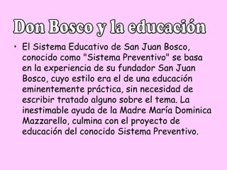 • El Sistema Educativo de San Juan Bosco,
conocido como "Sistema Preventivo" se basa
en la experiencia de su fundador San Juan
Bosco, cuyo estilo era el de una educación
eminentemente práctica, sin necesidad de
escribir tratado alguno sobre el tema. La
inestimable ayuda de la Madre María Dominica
Mazzarello, culmina con el proyecto de
educación del conocido Sistema Preventivo.

 