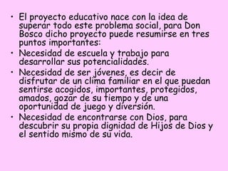 • El proyecto educativo nace con la idea de
superar todo este problema social, para Don
Bosco dicho proyecto puede resumirse en tres
puntos importantes:
• Necesidad de escuela y trabajo para
desarrollar sus potencialidades.
• Necesidad de ser jóvenes, es decir de
disfrutar de un clima familiar en el que puedan
sentirse acogidos, importantes, protegidos,
amados, gozar de su tiempo y de una
oportunidad de juego y diversión.
• Necesidad de encontrarse con Dios, para
descubrir su propia dignidad de Hijos de Dios y
el sentido mismo de su vida.

 