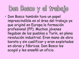 • Don Bosco también tuvo un papel
imprescindible en el área del trabajo ya
que originó en Europa la formación
profesional (FP). Muchos jóvenes
llegaban de los pueblos a Turín, en plena
revolución industrial. Eran mano de obra
barata y sin cualificar y eran explotados
en obras y fábricas. Don Bosco los
acogió y les enseñó un oficio.

 