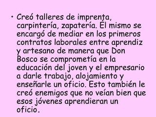 • Creó talleres de imprenta,
carpintería, zapatería. Él mismo se
encargó de mediar en los primeros
contratos laborales entre aprendiz
y artesano de manera que Don
Bosco se comprometía en la
educación del joven y el empresario
a darle trabajo, alojamiento y
enseñarle un oficio. Esto también le
creó enemigos que no veían bien que
esos jóvenes aprendieran un
oficio. 

 