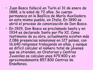 • Juan Bosco falleció en Turín el 31 de enero de
1888, a la edad de 72 años. Su cuerpo
permanece en la Basílica de María Auxiliadora
en este mismo pueblo, en Italia. En 1890 se
abrió el proceso de canonización de Don Bosco.
• En 1929, Don Bosco es proclamado beato y en
1934 es declarado Santo por Pío XI. Como
testimonio de su obra, actualmente existen más
2.086 presencias salesianas en 127 países, con
16.640 religiosos trabajando en ellas, y aunque
es difícil calcular el número total de jóvenes
que se atienden, en Oratorios y Centros
Juveniles se calculan unos 479.400 y en
aproximadamente 857.800 Centros de
Enseñanza. 

 