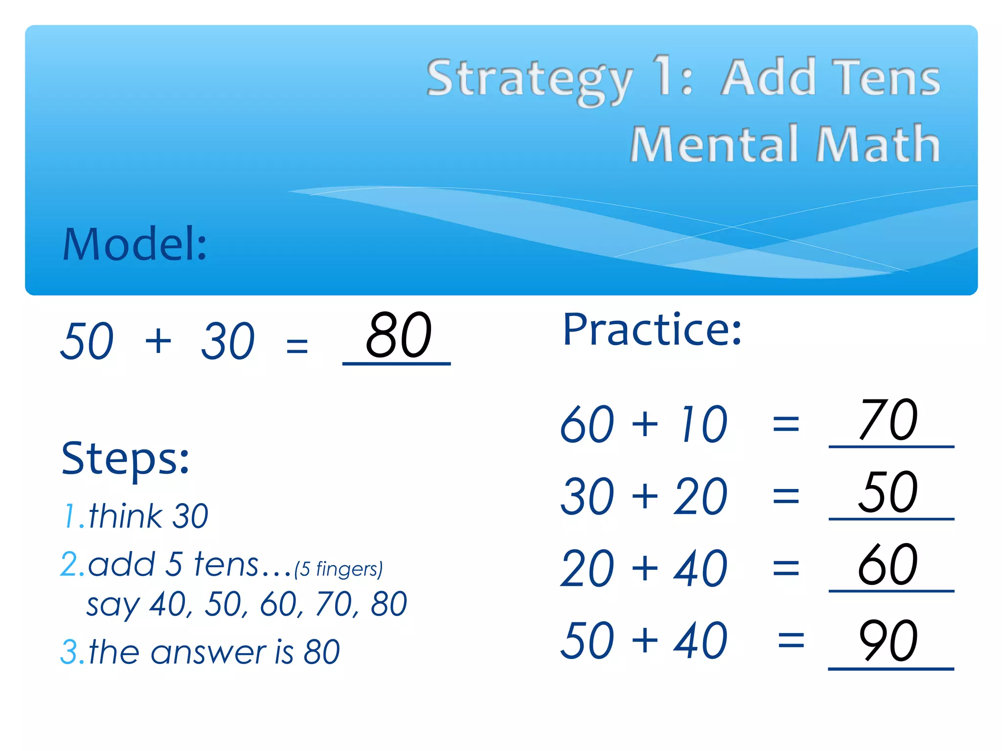 Model:
50 + 30 =
Steps:
1.think 30
2.add 5 tens…(5 fingers)
say 40, 50, 60, 70, 80
3.the answer is 80
Practice:
60 + 10 = _____
30 + 20 = _____
20 + 40 = _____
50 + 40 = _____
80
70
50
60
90
 