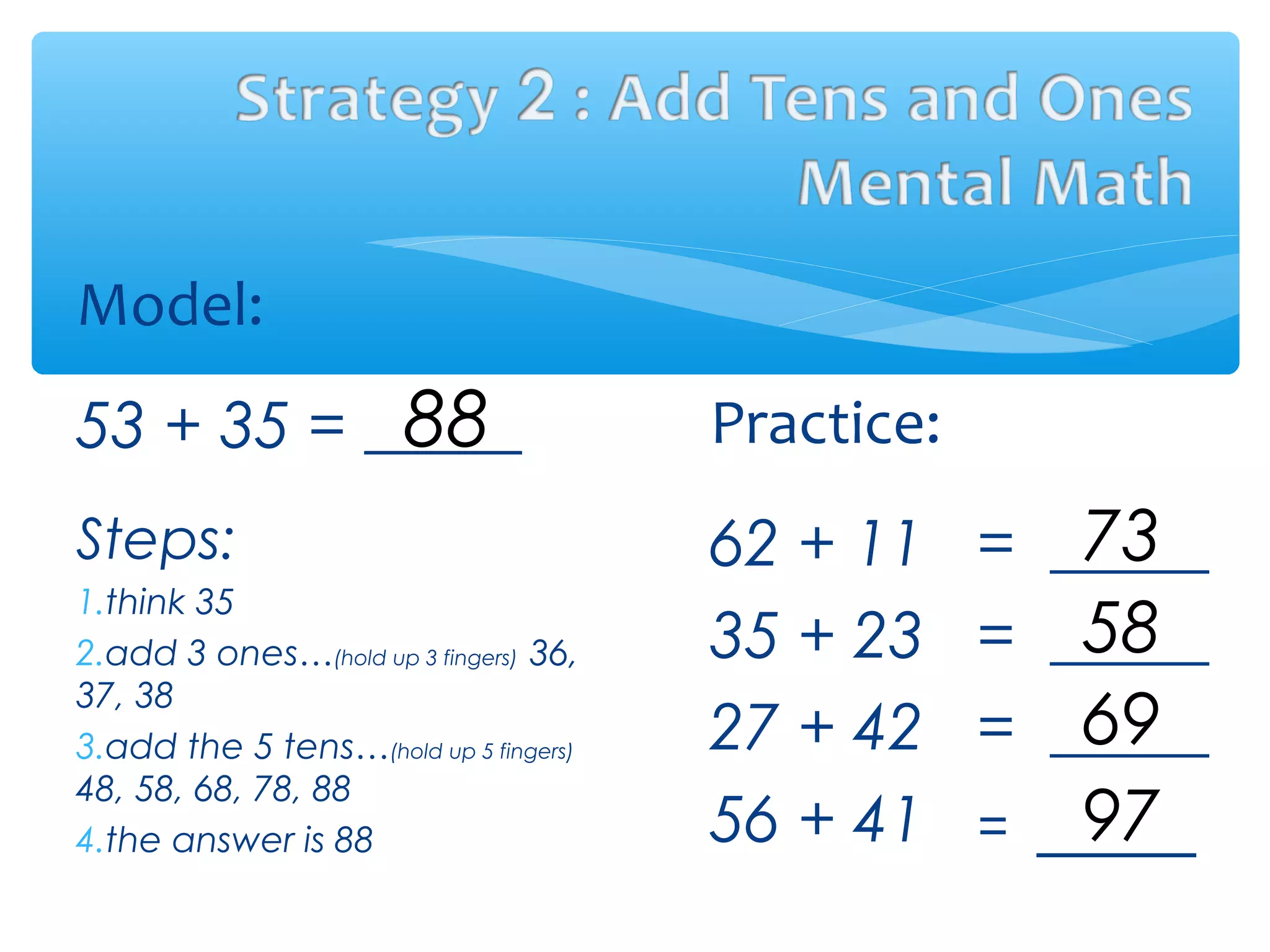 Model:
53 + 35 =
Steps:
1.think 35
2.add 3 ones…(hold up 3 fingers) 36,
37, 38
3.add the 5 tens…(hold up 5 fingers)
48, 58, 68, 78, 88
4.the answer is 88
Practice:
62 + 11 = _____
35 + 23 = _____
27 + 42 = _____
56 + 41 = _____
88
73
58
69
97
 