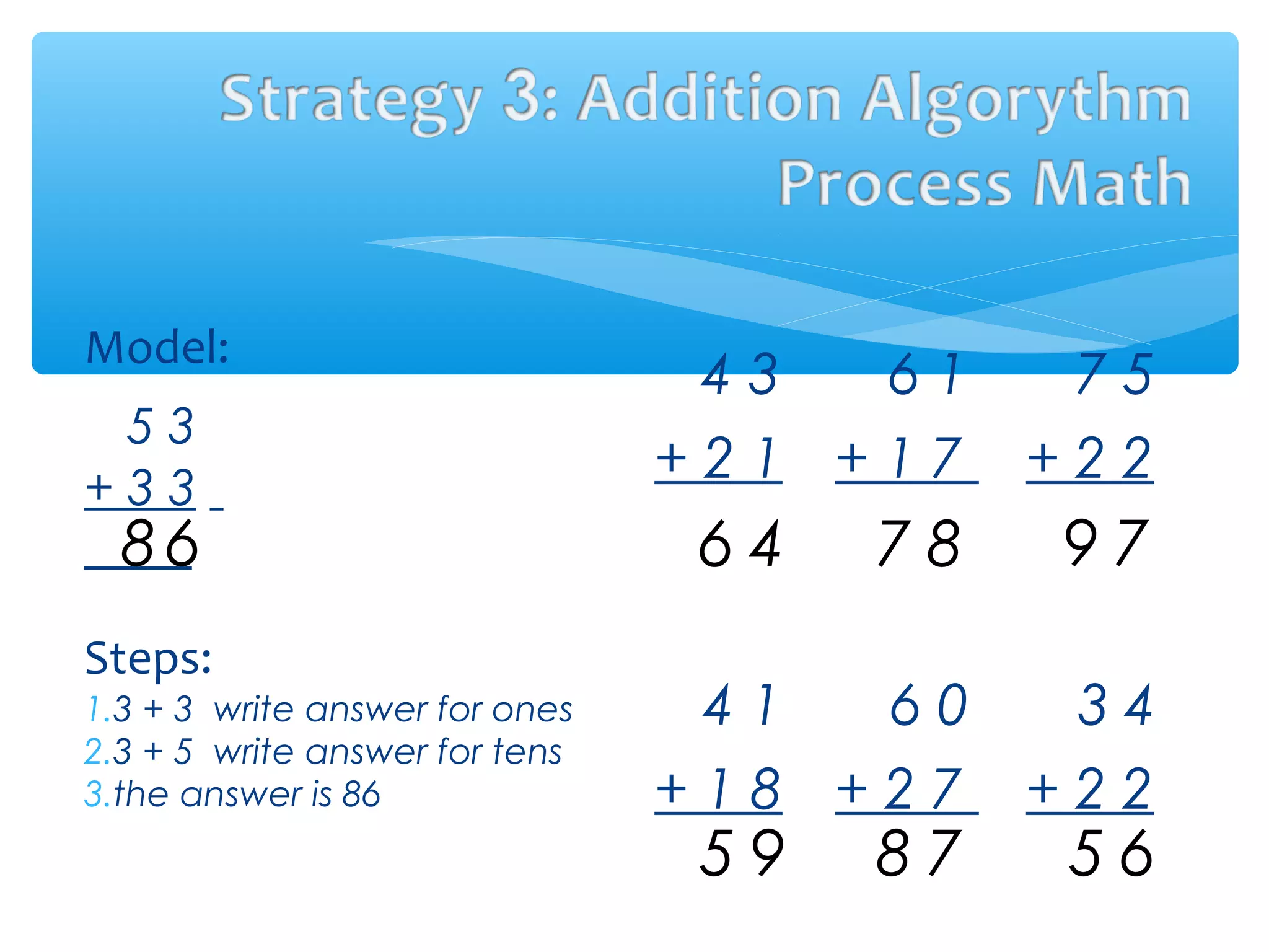 4 3 6 1 7 5
+ 2 1 + 1 7 + 2 2
4 1 6 0 3 4
+ 1 8 + 2 7 + 2 2
Model:
5 3
+ 3 3
Steps:
1.3 + 3 write answer for ones
2.3 + 5 write answer for tens
3.the answer is 86
68 46 87 79
95 78 65
 